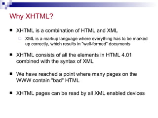 Why XHTML?  XHTML is a combination of HTML and XML XML is a markup language where everything has to be marked up correctly, which results in &quot;well-formed&quot; documents  XHTML consists of all the elements in HTML 4.01 combined with the syntax of XML We have reached a point where many pages on the WWW contain &quot;bad&quot; HTML XHTML pages can be read by all XML enabled devices 