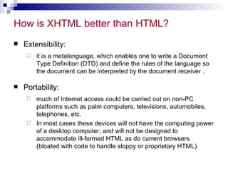 How is XHTML better than HTML?  Extensibility:  it is a metalanguage, which enables one to write a Document Type Definition (DTD) and define the rules of the language so the document can be interpreted by the document receiver .  Portability:  much of Internet access could be carried out on non-PC platforms such as palm computers, televisions, automobiles, telephones, etc.  In most cases these devices will not have the computing power of a desktop computer, and will not be designed to accommodate ill-formed HTML as do current browsers (bloated with code to handle sloppy or proprietary HTML).  