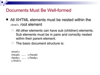 Documents Must Be Well-formed All XHTML elements must be nested within the  <html>  root element All other elements can have sub (children) elements. Sub elements must be in pairs and correctly nested within their parent element.  The basic document structure is: <html> <head> ... </head> <body> ... </body> </html> 