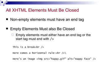 All XHTML Elements Must Be Closed Non-empty elements must have an end tag Empty Elements Must also Be Closed Empty elements must either have an end tag or the start tag must end with  /> This is a break<br /> Here comes a horizontal rule:<hr />Here's an image <img src=&quot;happy.gif&quot; alt=&quot;Happy face&quot; /> 