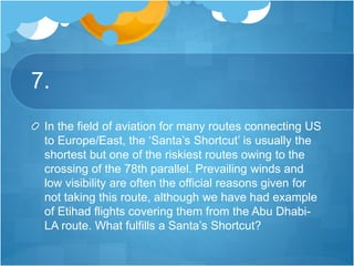 7.
In the field of aviation for many routes connecting US
to Europe/East, the ‘Santa’s Shortcut’ is usually the
shortest but one of the riskiest routes owing to the
crossing of the 78th parallel. Prevailing winds and
low visibility are often the official reasons given for
not taking this route, although we have had example
of Etihad flights covering them from the Abu Dhabi-
LA route. What fulfills a Santa’s Shortcut?
 