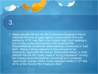 3.
Media plaudits tell that the film is important because it tries to
celebrate the long struggle against unjust system of forced
patriarchy. A PIL was filed in the Gujarat High Court seeking a
ban on this movie claiming that it had projected the
Rabari/Maldhari (traditional cattle-breeders) community in "bad
light". Taking a strong objection to the portrayal of the
community, especially the women, Marasubhai Rabari, a chief,
claimed that the film could create a "wrong impression" among
the masses about the Maldhari community as it contained
"semi-nude" scenes. Which movie released initially in 12th Sep
2015, at the Toronto Film Festival is this?
 