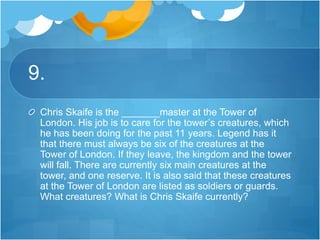 9.
Chris Skaife is the _______master at the Tower of
London. His job is to care for the tower’s creatures, which
he has been doing for the past 11 years. Legend has it
that there must always be six of the creatures at the
Tower of London. If they leave, the kingdom and the tower
will fall. There are currently six main creatures at the
tower, and one reserve. It is also said that these creatures
at the Tower of London are listed as soldiers or guards.
What creatures? What is Chris Skaife currently?
 