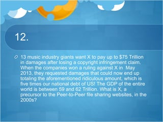 12.
13 music industry giants want X to pay up to $75 Trillion
in damages after losing a copyright infringement claim.
When the companies won a ruling against X in May
2013, they requested damages that could now end up
totaling the aforementioned ridiculous amount, which is
five times our national debt of US! The GDP of the entire
world is between 59 and 62 Trillion. What is X, a
precursor to the Peer-to-Peer file sharing websites, in the
2000s?
 
