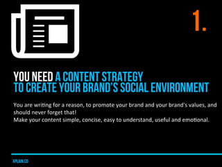 1.
YOU NEED A CONTENT STRATEGY
TO CREATE YOUR BRAND’S SOCIAL ENVIRONMENT
You	
  are	
  wriUng	
  for	
  a	
  reason,	
  to	
  promote	
  your	
  brand	
  and	
  your	
  brand's	
  values,	
  and	
  
should	
  never	
  forget	
  that!	
  	
  
Make	
  your	
  content	
  simple,	
  concise,	
  easy	
  to	
  understand,	
  useful	
  and	
  emoUonal.	
  




xplain.co
 