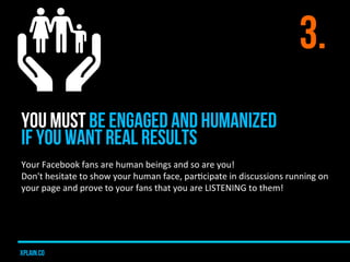 3.
YOU MUST BE ENGAGED AND HUMANIZED
IF YOU WANT REAL RESULTS
Your	
  Facebook	
  fans	
  are	
  human	
  beings	
  and	
  so	
  are	
  you!	
  	
  
Don't	
  hesitate	
  to	
  show	
  your	
  human	
  face,	
  parUcipate	
  in	
  discussions	
  running	
  on	
  
your	
  page	
  and	
  prove	
  to	
  your	
  fans	
  that	
  you	
  are	
  LISTENING	
  to	
  them!	
  




xplain.co
 