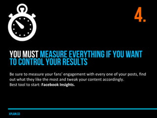 4.
YOU MUST MEASURE EVERYTHING IF YOU WANT
TO CONTROL YOUR RESULTS
Be	
  sure	
  to	
  measure	
  your	
  fans'	
  engagement	
  with	
  every	
  one	
  of	
  your	
  posts,	
  ﬁnd	
  
out	
  what	
  they	
  like	
  the	
  most	
  and	
  tweak	
  your	
  content	
  accordingly.	
  
Best	
  tool	
  to	
  start:	
  Facebook	
  Insights.	
  




xplain.co
 