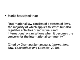 • Starke has stated that: 
“International law consists of a system of laws, 
the majority of which applies to states but also 
regulates activities of individuals and 
international organizations when it becomes the 
concern for the international community.” 
(Cited by Chamara Sumanapala, International 
Law: Conventions and Customs, 2010). 
 