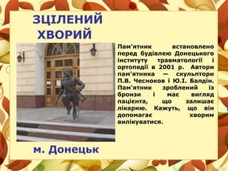 ЗЦІЛЕНИЙ
ХВОРИЙ
м. Донецьк
Пам'ятник встановлено
перед будівлею Донецького
інституту травматології і
ортопедії в 2001 р. Автори
пам'ятника — скульптори
П.В. Чесноков і Ю.І. Балдін.
Пам'ятник зроблений із
бронзи і має вигляд
пацієнта, що залишає
лікарню. Кажуть, що він
допомагає хворим
вилікуватися.
 