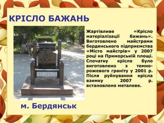 Жартівливе «Крісло
матеріалізації бажань».
Виготовлено майстрами
бердянського підприємства
«Місто майстрів» у 2007
році на Приморській площі.
Спочатку крісло було
виготовлено з темно-
рожевого граніту у 2001 р.
Після руйнування крісла
взимку 2007 р.
встановлено металеве.
м. Бердянськ
КРІСЛО БАЖАНЬ
 