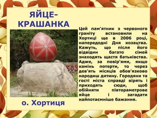 Цей пам'ятник з червоного
граніту встановили на
Хортиці ще в 2006 році,
напередодні Дня козацтва.
Кажуть, що після його
відвідин багато сімей
знаходять щастя батьківства.
Адже, за повір'ями, якщо
камінь потерти, то через
дев'ять місяців обов'язково
народиш дитину. Городяни та
гості міста справді вірять і
приходять сюди, щоб
обійняти півтораметрове
яйце і загадати
найпотаємніше бажання.
о. Хортиця
ЯЙЦЕ-
КРАШАНКА
 