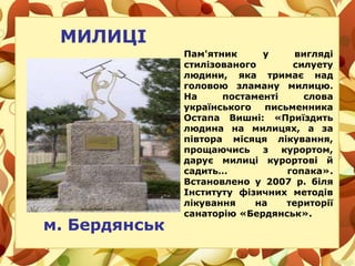 Пам'ятник у вигляді
стилізованого силуету
людини, яка тримає над
головою зламану милицю.
На постаменті слова
українського письменника
Остапа Вишні: «Приїздить
людина на милицях, а за
півтора місяця лікування,
прощаючись з курортом,
дарує милиці курортові й
садить… гопака».
Встановлено у 2007 р. біля
Інституту фізичних методів
лікування на території
санаторію «Бердянськ».
МИЛИЦІ
м. Бердянськ
 