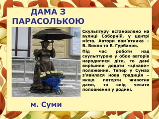 ДАМА З
ПАРАСОЛЬКОЮ
м. Суми
Скульптуру встановлено на
вулиці Соборній, у центрі
міста. Автори пам’ятника –
В. Биков та Е. Гурбанов.
Під час роботи над
скульптурою у обох авторів
народилися діти, то дамі
вирішили додати «цікаве»
положення. Тепер у Сумах
з’явилася нова традиція –
якщо потерти животик
дами, то слід чекати
поповнення у родині.
 