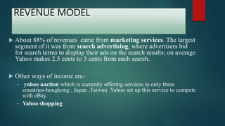 REVENUE MODEL
 About 88% of revenues came from marketing services. The largest
segment of it was from search advertising, where advertisers bid
for search terms to display their ads on the search results; on average
Yahoo makes 2.5 cents to 3 cents from each search.
 Other ways of income are-
• yahoo auction which is currently offering services to only three
countries-hongkong , Japan ,Taiwan .Yahoo set up this service to compete
with eBay.
• Yahoo shopping
 