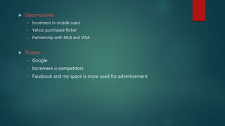  Opportunities
• Increment in mobile users
• Yahoo purchased flicker
• Partnership with MLB and VISA
 Threats
• Google
• Increment in competitors
• Facebook and my space is more used for advertisement
 