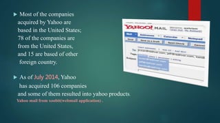  Most of the companies
acquired by Yahoo are
based in the United States;
78 of the companies are
from the United States,
and 15 are based of other
foreign country.
 As of July 2014, Yahoo
has acquired 106 companies
and some of them resulted into yahoo products.
Yahoo mail from xoobit(webmail application) .
 