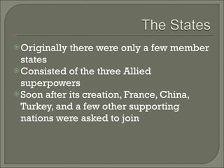 Originally there were only a few member states Consisted of the three Allied superpowers Soon after its creation, France, China, Turkey, and a few other supporting nations were asked to join 