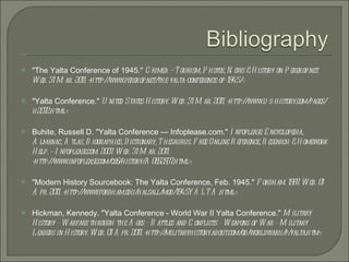 &quot;The Yalta Conference of 1945.&quot;  Crimea — Tourism, Photos, News & History on Perekop.net. Web. 31 Mar. 2011. <http://www.perekop.net/the-yalta-conference-of-1945/>. &quot;Yalta Conference.&quot;  United States History. Web. 31 Mar. 2011. <http://www.u-s-history.com/pages/h2072.html>. Buhite, Russell D. &quot;Yalta Conference — Infoplease.com.&quot;  Infoplease: Encyclopedia, Almanac, Atlas, Biographies, Dictionary, Thesaurus. Free Online Reference, Research & Homework Help. — Infoplease.com. 2007. Web. 31 Mar. 2011. <http://www.infoplease.com/ce6/history/A0852937.html>. &quot;Modern History Sourcebook: The Yalta Conference, Feb. 1945.&quot;  Fordham. 1997. Web. 01 Apr. 2011. <http://www.fordham.edu/halsall/mod/1945YALTA.html>. Hickman, Kennedy. &quot;Yalta Conference - World War II Yalta Conference.&quot;  Military History - Warfare through the Ages - Battles and Conflicts - Weapons of War - Military Leaders in History. Web. 01 Apr. 2011. <http://militaryhistory.about.com/od/worldwarii/p/yalta.htm>. 