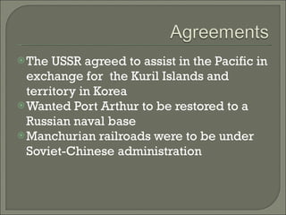 The USSR agreed to assist in the Pacific in exchange for  the Kuril Islands and territory in Korea Wanted Port Arthur to be restored to a Russian naval base Manchurian railroads were to be under Soviet-Chinese administration 