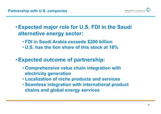 Partnership with U.S. companies



   • Expected major role for U.S. FDI in the Saudi
     alternative energy sector:
       • FDI in Saudi Arabia exceeds $200 billion
       • U.S. has the lion share of this stock at 18%

   • Expected outcome of partnership:
       • Comprehensive value chain integration with
         electricity generation
       • Localization of niche products and services
       • Seamless integration with international product
         chains and global energy services

                                                           19
 