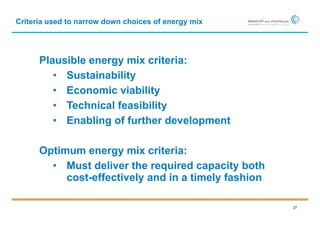 Criteria used to narrow down choices of energy mix




      Plausible energy mix criteria:
         • Sustainability
         • Economic viability
         • Technical feasibility
         • Enabling of further development

      Optimum energy mix criteria:
        • Must deliver the required capacity both
           cost-effectively and in a timely fashion

                                                      27
 