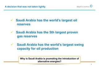 A decision that was not taken lightly




      Saudi Arabia has the world’s largest oil
       reserves

      Saudi Arabia has the 5th largest proven
       gas reserves

         Saudi Arabia has the world’s largest swing
          capacity for oil production

             Why is Saudi Arabia is promoting the introduction of
                            alternative energies?
                                                                    5
 