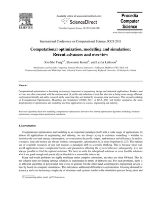 Available online at www.sciencedirect.com
Procedia Computer Science 00 (2011) 000–000
Procedia
Computer
Science
www.elsevier.com/locate/procedia
____________
* Corresponding author, email: xy227@cam.ac.uk
International Conference on Computational Science, ICCS 2011
Computational optimization, modelling and simulation:
Recent advances and overview
Xin-She Yanga,*
, Slawomir Kozielb
, and Leifur Leifssonb
a
Mathematics and Scientific Computing, National Physical Laboratory, Teddington, Middlesex TW11 0LW, UK
b
Engineering Optimization and Modeling Center, School of Science and Engineering, Reykjavik University, 101 Reykjavik, Iceland.
Abstract
Computational optimization is becoming increasingly important in engineering design and industrial applications. Products and
services are often concerned with the maximization of profits and reduction of cost, but also aim at being more energy-efficient,
environment-friendly and safety-ensured; at the same time they are limited by resources, time and money. This second workshop
on Computational Optimization, Modelling and Simulation (COMS 2011) at ICCS 2011 will further summarize the latest
developments of optimization and modelling and their applications in science, engineering and industry.
Keywords: algorithm; black-box modelling; computational optimization; derivative-free method; optimization algorithm; modelling; nonlinear
optimization; surragate-based optimization; simulation;
1. Introduction
Computational optimization and modeling is an important paradigm itself with a wide range of applications. In
almost all applications in engineering and industry, we are always trying to optimize something – whether to
minimize the cost and energy consumption, or to maximize the profit, output, performance and efficiency. In reality,
resources, time and money are always limited; consequently, optimization is far more important [1,2,3]. The optimal
use of available resources of any sort requires a paradigm shift in scientific thinking. This is because most real-
world applications have complicated factors and parameters affecting the system behavior; subsequently, it is not
always possible to find the optimal solutions. We have to settle for suboptimal solutions or even feasible solutions
which are good enough and practically achievable in a reasonable time scale.
Many real-world problems are highly nonlinear under complex constraints, and they are often NP-hard. That is,
the solution time for finding optimal solutions is exponential in terms of problem size. For such problems, there is
no efficient algorithm of polynomial time exists in general. On the other hand, contemporary engineering design is
heavily based on computer simulations. This introduces additional difficulties to optimization. Growing demand for
accuracy and ever-increasing complexity of structures and systems results in the simulation process being more and
 