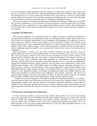 Yang and Koziel / Procedia Computer Science 00 (2011) 000–000
more time consuming. In many engineering fields, the evaluation of a single design can take as long as from several
hours to several days or even weeks. Also, simulation-based objective functions are inherently noisy, which makes
the optimization process even more difficult. Still, simulation-driven design becomes a must for a growing number
of areas, which creates a need for robust and efficient optimization methodologies that can yield satisfactory designs
even at the presence of analytically intractable objectives and limited computational resources.
This second workshop on Computational Optimization, Modelling and Simulations (COMS 2011) at the ICCS
2011 provides an opportunity to review and discuss the latest developments concerning optimization and computer
modelling with a focus on applications in science, engineering and industry. In the rest of this short summary paper,
we will briefly review the latest trends and optimization techniques. We will then introduce the topics and papers in
this workshop.
2. Simulation and Optimization
Three important components of an optimization process are: model representation, simulation and optimization.
Any optimization problem has to be represented correctly in a mathematical and/or computer model so that we can
be sure that we are solving the right problem. For any combination of the parameters to be optimized, we have to
able to evaluate the solutions correctly and this requires a correct and efficient simulator. This simulator can be
simply a function call, or a more complicated numerical toolbox, or a black-box type, external solver such as a finite
element or finite volume software package. As the number of parameter combinations can be extremely large, an
efficient optimization algorithm should be used to generate better solutions from a given set of current parameter
combinations.
Model representation is usually an easy step, while an efficient optimizer is crucially important to ensure the
optimal solution can be found. In reality, global optimality is not always achievable; in this case, we have to ensure
that a set of good quality solutions can be found and some near-optimal and locally optimal solutions can be
obtained quickly. Fortunately, there are a wide range of optimization algorithms in the literature, and most are
efficient for certain types of problems. Conventional algorithms are well-established, such as gradient-based
algorithms and some derivative-free algorithms, and modern algorithms tend to be heuristic and metaheuristic,
ranging from evolutionary strategy to genetic algorithms, and from particle swarm optimization to cuckoo search.
Gradient-based algorithms such as hill-climbing require the problem functions (constraints and objective) are
relatively smooth. If there is some discontinuity, we have to use gradient-free or derivative-free methods such as
Nelder-Mead downhill simplex method and pattern search methods. However, all these methods are local search
methods. As most optimization problems are nonlinear and multimodal, global search methods should be used.
Global search algorithms are mostly heuristic and metaheuristic with stochastic components. The choice of an
algorithm largely depends on the type of the problem of interest, the time and resource constraints, the required
solution quality, availability and ease of the implementation, and the expertise of decision makers.
Simulation tools are also important, as most black-box problems are limited by the efficiency of the simulator,
which subsequently controls the overall quality and efficiency of the optimization. Simulation tends to be the most
computationally expensive part, and even with the most efficient optimization algorithm, a large number of
simulation runs are practically impossible. In these cases, techniques exploiting surrogate models become the most
suitable approaches. This led to the important development of surrogate-based techniques such as space-mapping [4,
5, 7].
3. Metaheuristics and Surrogate-Based Optimization
For some optimization problems, especially the linear problems and/or problems with a few design variables,
many classical algorithms such as Nelder-Mead down hill simplex method and trust-region methods work very well
[3,6]. For slightly more complicated problems with nonlinear constraints, algorithms such as interior-point and
active-set methods work are sufficient. But for large-scale, nonlinear global optimization problems, there is no
agreed algorithm. In fact, such type of global optimization does not have any efficient algorithm. However, a very
promising trend is to use metaheuristic algorithms.
 