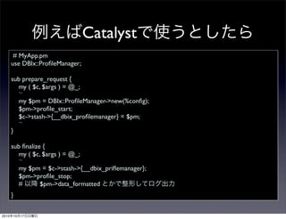 Catalyst
        # MyApp.pm
       use DBIx::ProﬁleManager;

       sub prepare_request {
         my ( $c, $args ) = @_;

            my $pm = DBIx::ProﬁleManager->new(%conﬁg);
            $pm->proﬁle_start;
            $c->stash->{__dbix_proﬁlemanager} = $pm;

       }

       sub ﬁnalize {
         my ( $c, $args ) = @_;

            my $pm = $c->stash->{__dbix_priﬂemanager};
            $pm->proﬁle_stop;
            #     $pm->data_formatted
       }


2010   10   17
 