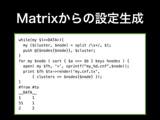 Matrixからの設定生成
while(my $l=<DATA>){
   my ($cluster, $node) = split /s+/, $l;
   push @{$nodes{$node}}, $cluster;
}
for my $node ( sort { $a <=> $b } keys %nodes ) {
   open( my $fh, '>', sprintf("my_%d.cnf",$node));
   print $fh $tx->render('my.cnf.tx',
       { clusters => $nodes{$node} });
}
#from #to
__DATA__
1      1
51     1
2      2
 