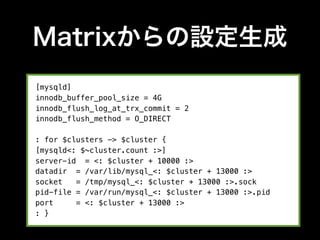 Matrixからの設定生成
[mysqld]
innodb_buffer_pool_size = 4G
innodb_flush_log_at_trx_commit = 2
innodb_flush_method = O_DIRECT

: for $clusters -> $cluster {
[mysqld<: $~cluster.count :>]
server-id = <: $cluster + 10000 :>
datadir = /var/lib/mysql_<: $cluster + 13000 :>
socket   = /tmp/mysql_<: $cluster + 13000 :>.sock
pid-file = /var/run/mysql_<: $cluster + 13000 :>.pid
port     = <: $cluster + 13000 :>
: }
 