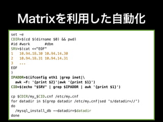 Matrixを利用した自動化
set -e
CDIR=$(cd $(dirname $0) && pwd)
#id #work       #dbm
SRV=$(cat <<"EOF"
1   10.94.18.30 10.94.14.30
2   10.94.18.31 10.94.14.31
3   ...
EOF
)
IPADDR=$(ifconfig eth1 |grep inet|
  awk -F: '{print $2}'|awk '{print $1}')
CID=$(echo "$SRV" | grep $IPADDR | awk '{print $1}')

cp $CDIR/my_$CID.cnf /etc/my.cnf
for datadir in $(grep datadir /etc/my.cnf|sed 's/datadir=//')
do
   /mysql_install_db --datadir=$datadir
done
 