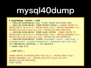 mysql40dump
$ mysql40dump --master --repl
-- [2012-09-25T09:00:01] Done "FLUSH TABLES WITH READ LOCK"
-- [2012-09-25T09:00:01] [FROM MASTER STATUS] * CHANGE MASTER TO
MASTER_HOST='10.9.41.3', MASTER_USER='repl', MASTER_PASSWORD='xxx',
MASTER_LOG_FILE='mysql-bin.176', MASTER_LOG_POS=789372555;
-- [2012-09-25T09:00:01] [FROM SLAVE STATUS] CHANGE MASTER TO
MASTER_HOST='10.9.41.4', MASTER_USER='repl', MASTER_PASSWORD='xxx',
MASTER_LOG_FILE='mysql-bin.178', MASTER_LOG_POS=103928719;
-- [2012-09-25T09:00:01] [START] mysqldump --quick --add-locks --
extended-insert --single-transaction --databases tbl1 tbl2 tbl3
set FOREIGN_KEY_CHECKS=0; -- for mysql4.0
-- MySQL dump 9.11

...DUMP DATA...

CHANGE MASTER TO MASTER_HOST='10.9.41.3', MASTER_USER='repl',
MASTER_PASSWORD='xxx', MASTER_LOG_FILE='mysql-bin.176',
MASTER_LOG_POS=789372555;
START SLAVE;
 