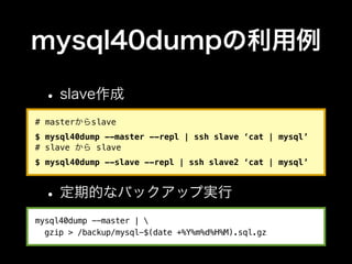 mysql40dumpの利用例

 • slave作成
# masterからslave
$ mysql40dump --master --repl | ssh slave ‘cat | mysql’
# slave から slave
$ mysql40dump --slave --repl | ssh slave2 ‘cat | mysql’



 • 定期的なバックアップ実行
mysql40dump --master | 
  gzip > /backup/mysql-$(date +%Y%m%d%H%M).sql.gz
 