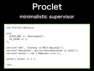 Proclet
          minimalistic supervisor

use Proclet::Declare;

env(
   PLACK_ENV => 'development',
   LM_COLOR => 1,
);

service('web', 'plackup -p 9413 app.psgi');
service('memcached', qw!/usr/bin/memcached -p 11211!);
service('worker', sub { MyWorker->run });

worker( worker => 2 );

run;
 