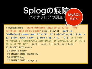 Splogの痕跡MySQL
                 バイナリログの調査                       5.0∼

% mysqlbinlog --start-datetime ‘2012-09-21 22:50’ --end-
datetime ‘2012-09-21 23:00’ mysql-bin.941 | perl -e
'while(<>){ chomp; next if m!^#!; if ( m{/*!*/;$} ) { $p .=
$_; print "$pn"; $p="" } else { $p .= $_." "} }'|perl -nle
'm!^(DELETE FROM|REPLACE INTO|INSERT INTO|UPDATE)s+([^ ]+)!i
&& print "$1 $2"' | sort | uniq -c | sort -nr | head
43 INSERT INTO entry
 33 UPDATE entry
 19 INSERT INTO tag2entry
 18 UPDATE tag
 17 INSERT INTO category
 