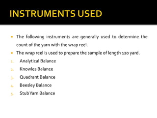  The following instruments are generally used to determine the
count of the yarn with the wrap reel.
 The wrap reel is used to prepare the sample of length 120 yard.
1. Analytical Balance
2. Knowles Balance
3. Quadrant Balance
4. Beesley Balance
5. StubYarn Balance
 