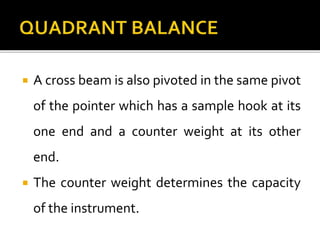  A cross beam is also pivoted in the same pivot
of the pointer which has a sample hook at its
one end and a counter weight at its other
end.
 The counter weight determines the capacity
of the instrument.
 