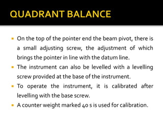  On the top of the pointer end the beam pivot, there is
a small adjusting screw, the adjustment of which
brings the pointer in line with the datum line.
 The instrument can also be levelled with a levelling
screw provided at the base of the instrument.
 To operate the instrument, it is calibrated after
levelling with the base screw.
 A counter weight marked 40 s is used for calibration.
 