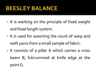  It is working on the principle of fixed weight
and fixed length system.
 It is used for assorting the count of warp and
weft yarns from a small sample of fabric.
 It consists of a pillar A which carries a cross
beam B, fulcrummed at knife edge at the
point G.
 