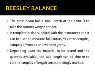  The cross beam has a small notch at the point D to
take the counter weight or rider.
 A template is also supplied with the instrument and it
can be used to measure full cotton, ½ cotton lengths,
samples of woolen and worsted yarns.
 Depending upon the material to be tested and the
quantity available., the said length can be chosen to
cut the samples of length correspondingly marked.
 