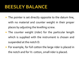  The pointer is set directly opposite to the datum line,
with no material and counter weight in their proper
places by adjusting the levelling screw.
 The counter weight (rider) for the particular length
which is supplied with the instrument is chosen and
suspended at the notch D.
 For example, for full cotton the large rider is placed in
the notch and for ½ cotton, small rider is placed.
 