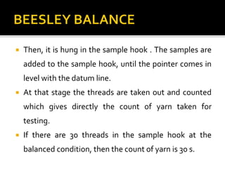  Then, it is hung in the sample hook . The samples are
added to the sample hook, until the pointer comes in
level with the datum line.
 At that stage the threads are taken out and counted
which gives directly the count of yarn taken for
testing.
 If there are 30 threads in the sample hook at the
balanced condition, then the count of yarn is 30 s.
 