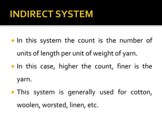  In this system the count is the number of
units of length per unit of weight of yarn.
 In this case, higher the count, finer is the
yarn.
 This system is generally used for cotton,
woolen, worsted, linen, etc.
 