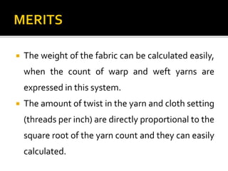  The weight of the fabric can be calculated easily,
when the count of warp and weft yarns are
expressed in this system.
 The amount of twist in the yarn and cloth setting
(threads per inch) are directly proportional to the
square root of the yarn count and they can easily
calculated.
 