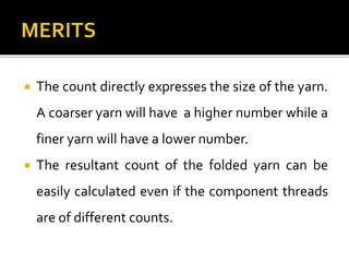  The count directly expresses the size of the yarn.
A coarser yarn will have a higher number while a
finer yarn will have a lower number.
 The resultant count of the folded yarn can be
easily calculated even if the component threads
are of different counts.
 