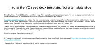 Intro to the YC seed deck template: Not a template slide
Demo Day for our Winter 2018 batch is a week from today. We’re largely focused on preparing companies for their on-stage presentations, but are
also working with them on slightly longer decks to use in follow-up conversations with investors.
I’ve written about pitching before, and realized that what we were missing was a clear template for how founders should lay out their stories through
slides. The deck below is a template for how I think companies should build seed decks. While the main target for this template is a company raising
its seed round, the deck is not all that different from best practices for a Series A deck - which we’ll release next.
The key point to remember here is that founders should strive for clarity and concision. This is not the right place to write a treatise on your market or
world philosophy. The simple truth is that there isn’t very much meaningful detail to explore for most seed stage companies. When founders pretend
that there is, their stories get muddled, and the investors get lost.
Focus on narrative. The rest is commentary.[1]
__
[1] This deck is intentionally simple in design. Kevin Hale wrote a great piece about how to design decks well. https://blog.ycombinator.com/how-to-
design-a-better-pitch-deck/
Thanks to Jared Friedman for suggesting that we put this together, and for reviewing it.
 