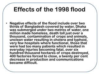 Effects of the 1998 flood

• Negative effects of the flood include over two
  thirds of Bangladesh covered by water, Dhaka
  was submerged under two metres of water, one
  million made homeless, death toll just over a
  thousand, contamination of crops and animals,
  unclean water resulting in cholera and typhoid,
  very few hospitals where functional, those that
  were had too many patients which resulted in
  everyday injuries becoming fatal, over six
  hundred thousand hectares of crops destroyed,
  400 factories forced to close, a twenty per cent
  decrease in production and communications
  became difficult.
 