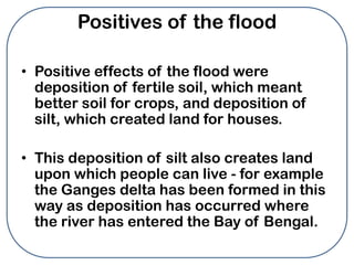 Positives of the flood

• Positive effects of the flood were
  deposition of fertile soil, which meant
  better soil for crops, and deposition of
  silt, which created land for houses.

• This deposition of silt also creates land
  upon which people can live - for example
  the Ganges delta has been formed in this
  way as deposition has occurred where
  the river has entered the Bay of Bengal.
 