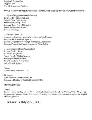 Increased Competition
Supply Chain
OMC S Experience Relations
OMC S Balanced Strategy for Sustained Growth (Cost Leadership/Service Product Differentiation):
1 Improve Margins (Cost Optimization)
Focus on Private Labels/Fresh
Supply Chain Optimization
Optimize Inventory Levels
Improve Retail Space Utilization
Divest Unprofitable Stores
Reduce Shrinkage
2 Business Expansion
Aggressive Expansion especially in Supermarkets Formats
Enter the Hypermarkets Segment
Expand Geographically through Synergistic Acquisitions
Increase Presence in Current Geographic Strongholds
3 Diversification (Risk Minimization)
Expand Product Range
Backward Integration
Target Broader Market Segment
Geographic Diversification
Enter Long Term Partnerships
Sales Growth Strategy:
Target:
Annual Sales Growth of 15%
Strategies:
New Supermarkets/Hypermarkets
Improve Utilization of Space at Current Outlets
Marketing Strategy:
Target:
Enhance Costumer Experience (Corporate ID, Product availability, Items Display, Online Shopping)
Increase the Customer Basket Size by 20% Annually Concentrate on customer interaction and Digital
Marketing (Social
... Get more on HelpWriting.net ...
 